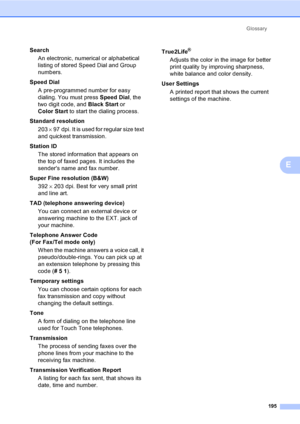 Page 211
Glossary195
E
SearchAn electronic, numerical or alphabetical 
listing of stored Speed Dial and Group 
numbers.
Speed Dial A pre-programmed number for easy 
dialing. You must press  Speed Dial, the 
two digit code, and  Black Start or 
Color Start  to start the dialing process.
Standard resolution 203  × 97 dpi. It is used for regular size text 
and quickest transmission.
Station ID The stored information that appears on 
the top of faxed pages. It includes the 
senders name and fax number.
Super Fine...