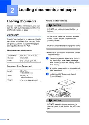 Page 26
10
2
Loading documents2
You can send a fax, make copies, and scan 
from the ADF (automatic document feeder) 
and from the scanner glass.
Using ADF2
The ADF can hold up to 10 pages and feeds 
each sheet individually. Use standard 20 lb 
(80 g/m
2) paper and always fan the pages 
before putting them in the ADF.
Recommended environment2
Document Sizes Supported2
How to load documents2
CAUTION 
DO NOT pull on the document while it is 
feeding.
  
DO NOT use paper that is curled, wrinkled, 
folded, ripped,...