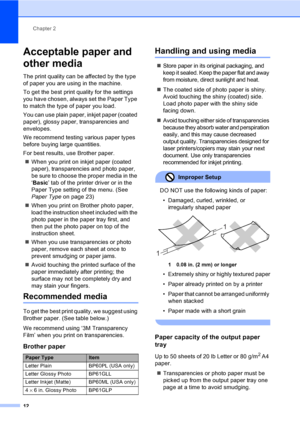 Page 28
Chapter 2
12
Acceptable paper and 
other media
2
The print quality can be affected by the type 
of paper you are using in the machine.
To get the best print quality for the settings 
you have chosen, always set the Paper Type 
to match the type of paper you load.
You can use plain paper, inkjet paper (coated 
paper), glo ssy paper, transparencies and 
envelopes.
We recommend testing various paper types 
before buying large quantities.
For best results, use Brother paper.
„ When you print on inkjet paper...