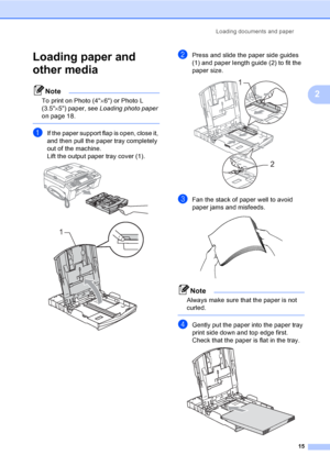 Page 31
Loading documents and paper15
2
Loading paper and 
other media
2
Note
To print on Photo (4×6) or Photo L 
(3.5 ×5) paper, see  Loading photo paper  
on page 18.
 
aIf the paper support flap is open, close it, 
and then pull the paper tray completely 
out of the machine.
Lift the output paper tray cover (1).
 
 
bPress and slide the paper side guides 
(1) and paper length guide (2) to fit the 
paper size.
 
cFan the stack of paper well to avoid 
paper jams and misfeeds.
 
Note
Always make sure that the...