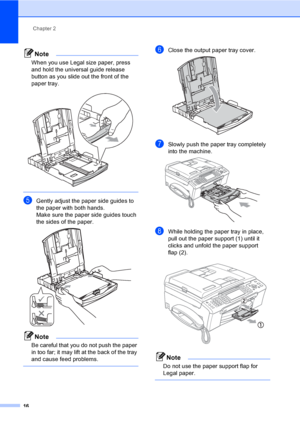 Page 32
Chapter 2
16
Note
When you use Legal size paper, press 
and hold the universal guide release 
button as you slide out the front of the 
paper tray.
 
 
eGently adjust the paper side guides to 
the paper with both hands.
Make sure the paper side guides touch 
the sides of the paper.
 
Note
Be careful that you do not push the paper 
in too far; it may lift at the back of the tray 
and cause feed problems.
 
fClose the output paper tray cover. 
gSlowly push the paper tray completely 
into the machine....