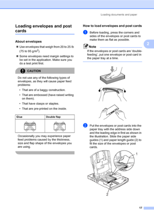 Page 33
Loading documents and paper17
2
Loading envelopes and post 
cards2
About envelopes2
„
Use envelopes that weigh from 20 to 25 lb 
(75 to 95 g/m
2).
„ Some envelopes need margin settings to 
be set in the application. Make sure you 
do a test print first.
CAUTION 
Do not use any of the following types of 
envelopes, as they  will cause paper feed 
problems:
• That are of a baggy construction.
• That are embossed (have raised writing  on them).
• That have clasps or staples.
• That are pre-printed on the...