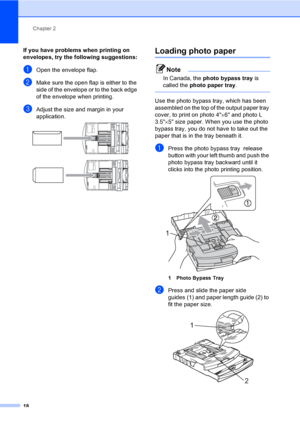 Page 34
Chapter 2
18
If you have problems when printing on 
envelopes, try the following suggestions:
2
aOpen the envelope flap.
bMake sure the open flap is either to the 
side of the envelope or to the back edge 
of the envelope when printing.
cAdjust the size and margin in your 
application.
 
 
Loading photo paper2
Note
In Canada, the  photo bypass tray  is 
called the  photo paper tray .
 
Use the photo bypass tray, which has been 
assembled on the top of the output paper tray 
cover, to print on photo 4 ×6...