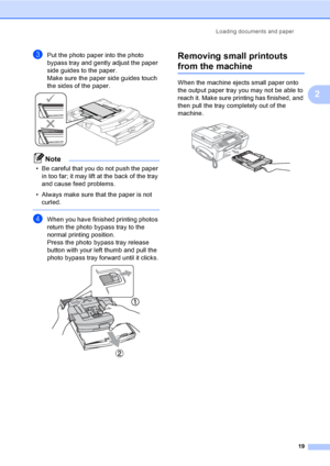 Page 35
Loading documents and paper19
2
cPut the photo paper into the photo 
bypass tray and gently adjust the paper 
side guides to the paper.
Make sure the paper side guides touch 
the sides of the paper.
 
Note
• Be careful that you do not push the paper in too far; it may lift at the back of the tray 
and cause feed problems.
• Always make sure that the paper is not  curled.
 
dWhen you have finished printing photos 
return the photo bypass tray to the 
normal printing position.
Press the photo bypass tray...