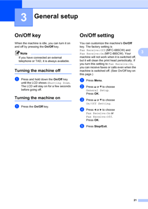 Page 37
21
3
3
On/Off key3
When the machine is idle, you can turn it on 
and off by pressing the On/Off key. 
Note
If you have connected an external 
telephone or TAD, it is always available.
 
Turning the machine off3
aPress and hold down the  On/Off key 
until the LCD shows  Shutting Down.
The LCD will stay on for a few seconds 
before going off.
Turning the machine on3
aPress the  On/Off key.
On/Off setting 3
You can customize the machines  On/Off 
key. The factory setting is 
Fax Receive:Off .(MFC-685CW)...
