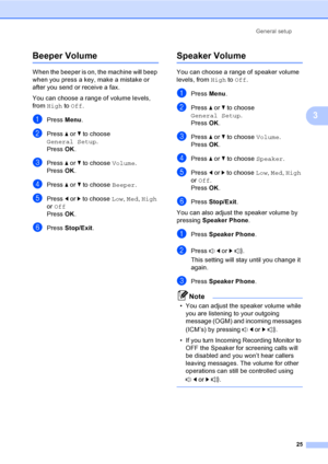 Page 41
General setup25
3
Beeper Volume3
When the beeper is on,  the machine will beep 
when you press a key, make a mistake or 
after you send or receive a fax.
You can choose a range of volume levels, 
from  High  to Off .
aPress  Menu.
bPress  a or  b to choose 
General Setup .
Press  OK.
cPress  a or  b to choose  Volume.
Press  OK.
dPress  a or  b to choose  Beeper.
ePress d or  c to choose  Low, Med , High  
or  Off
Press  OK.
fPress  Stop/Exit .
Speaker Volume3
You can choose a range of speaker volume...