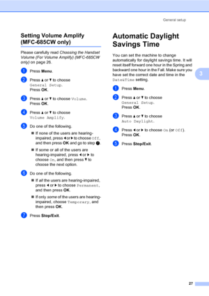 Page 43
General setup27
3
Setting Volume Amplify  
(MFC-685CW only)3
Please carefully read 
Choosing the Handset 
Volume (For Volume Amplify) (MFC-685CW 
only) on page 26.
aPress  Menu.
bPress  a or  b to choose 
General Setup .
Press  OK.
cPress  a or  b to choose  Volume.
Press  OK.
dPress  a or  b to choose 
Volume Amplify .
eDo one of the following.
„ If none of the users are hearing-
impaired, press  d or  c to choose  Off, 
and then press  OK and go to step  g.
„ If some or all of the users are...