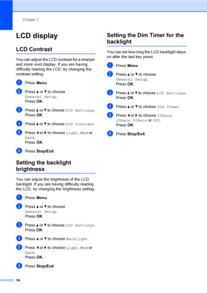 Page 44
Chapter 3
28
LCD display3
LCD Contrast3
You can adjust the LCD contrast for a sharper 
and more vivid display. If you are having 
difficulty reading the LCD, try changing the 
contrast setting.
aPress  Menu.
bPress  a or  b to choose 
General Setup .
Press  OK.
cPress  a or  b to choose  LCD Settings .
Press  OK.
dPress  a or  b to choose  LCD Contrast .
ePress d or  c to choose  Light, Med  or 
Dark .
Press  OK.
fPress  Stop/Exit .
Setting the backlight 
brightness3
You can adjust the brightness of the...