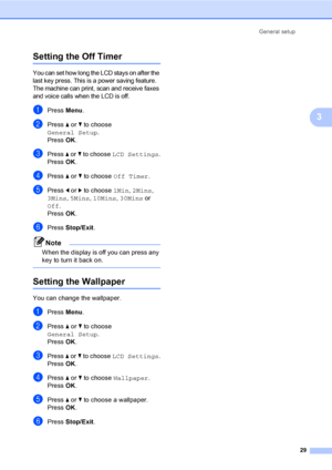 Page 45
General setup29
3
Setting the Off Timer3
You can set how long the LCD stays on after the 
last key press. This is a power saving feature. 
The machine can print, scan and receive faxes 
and voice calls when the LCD is off.
aPress Menu.
bPress  a or  b to choose 
General Setup .
Press  OK.
cPress  a or  b to choose  LCD Settings .
Press  OK.
dPress  a or  b to choose  Off Timer .
ePress d or  c to choose  1Min, 2Mins , 
3Mins , 5Mins , 10Mins , 30Mins  or 
Off .
Press  OK.
fPress  Stop/Exit .
Note
When...