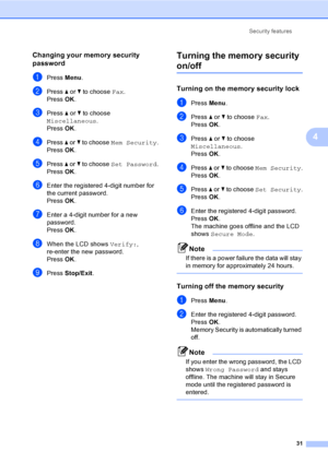 Page 47
Security features31
4
Changing your memory security 
password
4
aPress Menu.
bPress  a or  b to choose  Fax.
Press  OK.
cPress  a or  b to choose 
Miscellaneous .
Press  OK.
dPress  a or  b to choose  Mem Security .
Press  OK.
ePress  a or  b to choose  Set Password .
Press  OK.
fEnter the registered 4-digit number for 
the current password.
Press  OK.
gEnter a 4-digit number for a new 
password.
Press  OK.
hWhen the LCD shows  Verify:, 
re-enter the new password.
Press  OK.
iPress  Stop/Exit .
Turning...