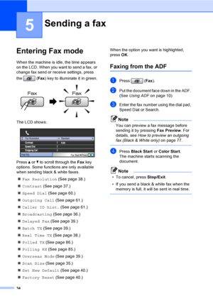 Page 50
34
5
Entering Fax mode5
When the machine is idle, the time appears 
on the LCD. When you want to send a fax, or 
change fax send or receive settings, press 
the (Fax) key to illuminate it in green.
 
The LCD shows:
 
Press  a or  b to scroll through the  Fax key 
options. Some functions are only available 
when sending black & white faxes.
„ Fax Resolution  (See page 38.)
„ Contrast  (See page 37.)
„ Speed Dial  (See page 60.)
„ Outgoing Call  (See page 61.)
„ Caller ID hist.  (See page 61.)
„...