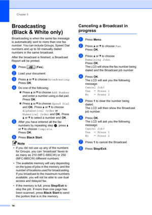 Page 52
Chapter 5
36
Broadcasting 
(Black & White only)
5
Broadcasting is when the same fax message 
is automatically sent to more than one fax 
number. You can include Groups, Speed Dial 
numbers and up to 50 manually dialed 
numbers in the same broadcast.
After the broadcast is finished, a Broadcast 
Report will be printed.
aPress ( Fax).
bLoad your document.
cPress  a or  b to choose  Broadcasting .
Press  OK.
dDo one of the following:
„ Press  a or  b to choose  Add Number  
and enter a number using a dial...