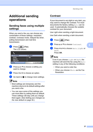 Page 53
Sending a fax37
5
Additional sending 
operations
5
Sending faxes using multiple 
settings5
When you send a fax you can choose any 
combination of these settings: resolution, 
contrast, overseas mode, delayed fax timer, 
polling transmissi on and real time 
transmission.
aPress ( Fax).
The LCD shows:
 
bPress  a or  b to choose a setting you 
want to change.
cPress  d or  c to choose an option.
dGo back to  b to change more settings.
Note
• Most settings are temporary and the 
machine returns to its...
