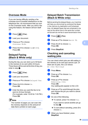 Page 55
Sending a fax39
5
Overseas Mode5
If you are having difficulty sending a fax 
overseas due to possible interference on the 
telephone line, we recommend that you turn 
on the Overseas mode. After you send a fax 
using this feature, the feature will turn itself 
off.
aPress (Fax).
bLoad your document.
cPress  a or  b to choose 
Overseas Mode .
dPress d or  c to choose  On (or  Off ).
Press  OK.
Delayed Faxing 
(Black & White only)5
During the day you can store up to 50 faxes 
in the memory to be sent...
