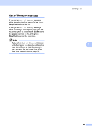 Page 57
Sending a fax41
5
Out of Memory message5
If you get an Out of Memory  message 
while scanning the first page of a fax, press 
Stop/Exit  to cancel the fax.
If you get an  Out of Memory  message 
while scanning a subsequent page, you will 
have the option to press  Black Start to send 
the pages scanned so far, or to press 
Stop/Exit  to cancel the operation.
Note
If you get an  Out of Memory  message 
while faxing and you do not want to delete 
your stored faxes to clear the memory, 
you can send the...