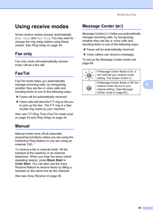 Page 59
Receiving a Fax43
6
Using receive modes6
Some receive modes answer automatically 
(Fax Only  and Fax/Tel ). You may want to 
change the ring delay before using these 
modes. See  Ring Delay on page 44.
Fax only6
Fax only mode will automatically answer 
every call as a fax call.
Fax/Tel6
Fax/Tel mode helps you automatically 
manage incoming calls, by recognising 
whether they are fax or voice calls and 
handling them in one of the following ways:
„ Faxes will be automatically received.
„ Voice calls will...