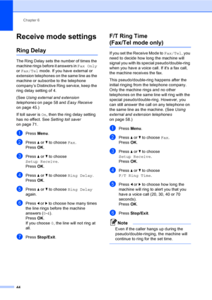 Page 60
Chapter 6
44
Receive mode settings6
Ring Delay6
The Ring Delay sets the number of times the 
machine rings before it answers in  Fax Only 
or  Fax/Tel  mode. If you have external or 
extension telephones on the same line as the 
machine or subscribe to the telephone 
company’s Distinctive Ring service, keep the 
ring delay setting of 4.
(See  Using external and extension 
telephones  on page 58 and  Easy Receive 
on page 45.)
If toll saver is  On, then the ring delay setting 
has no effect. See  Setting...