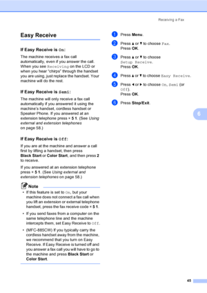Page 61
Receiving a Fax45
6
Easy Receive6
If Easy Receive is  On:6
The machine receives a fax call 
automatically, even if you answer the call. 
When you see  Receiving on the LCD or 
when you hear “chirps” through the handset 
you are using, just replace the handset. Your 
machine will do the rest. 
If Easy Receive is  Semi:6
The machine will only receive a fax call 
automatically if you answered it using the 
machine’s handset, cordless handset or 
Speaker Phone. If you answered at an 
extension telephone...