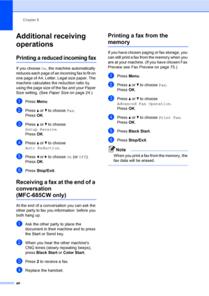 Page 62
Chapter 6
46
Additional receiving 
operations
6
Printing a reduced incoming fax6
If you choose  On, the machine automatically 
reduces each page of an incoming fax to fit on 
one page of A4, Letter, Legal size paper. The 
machine calculates the reduction ratio by 
using the page size of the fax and your Paper 
Size setting. (See  Paper Size on page 24.)
aPress Menu.
bPress  a or  b to choose  Fax.
Press  OK.
cPress  a or  b to choose 
Setup Receive .
Press  OK.
dPress  a or  b to choose 
Auto Reduction...