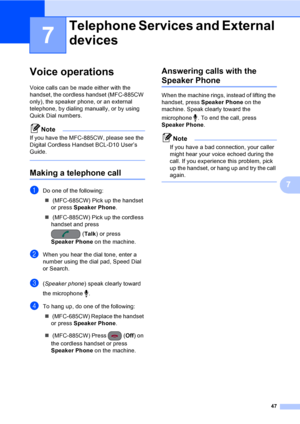 Page 63
47
7
7
Voice operations7
Voice calls can be made either with the 
handset, the cordless handset (MFC-885CW 
only), the speaker phone, or an external 
telephone, by dialing manually, or by using 
Quick Dial numbers.
Note
If you have the MFC-885CW, please see the 
Digital Cordless Handset BCL-D10 User’s 
Guide.
 
Making a telephone call7
aDo one of the following:„  (MFC-685CW) Pick up the handset 
or press  Speaker Phone .
„  (MFC-885CW) Pick up the cordless 
handset and press 
(Talk ) or press 
Speaker...