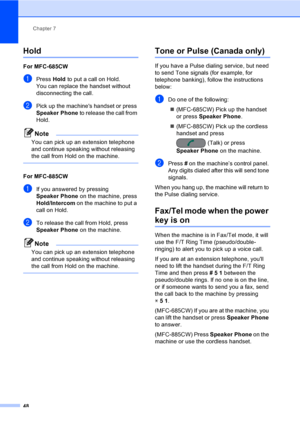Page 64
Chapter 7
48
Hold7
For MFC-685CW7
aPress  Hold to put a call on Hold.
You can replace the handset without 
disconnecting the call.
bPick up the machines handset or press 
Speaker Phone  to release the call from 
Hold.
Note
You can pick up an extension telephone 
and continue speaking without releasing 
the call from Hold on the machine.
 
For MFC-885CW7
aIf you answered by pressing 
Speaker Phone  on the machine, press 
Hold/Intercom  on the machine to put a 
call on Hold.
bTo release the call from...