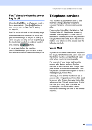Page 65
Telephone Services and External devices49
7
Fax/Tel mode when the power 
key is off7
When the 
On/Off Key is off you can receive 
faxes automatically if the  On/Off setting is 
Fax Receive:On  (See On/Off setting  
on page 21.) 
Fax/Tel mode will work in the following ways.
When the machine is in Fax/Tel mode and 
pseudo/double-rings to tell you to pick up a 
voice call, you can only answer by picking up 
the machine’s handset or cordless handset 
and pressing  (Talk).
If you answer before the machine...