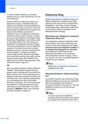 Page 66
Chapter 7
50
To avoid conflicts between your Brother 
machine and your voice mail service, do one 
of the following:
Get the Distinctive Ring service from your 
telephone company. Distinctive Ring is a 
feature of your Brother machine that allows a 
person with one line to receive fax and voice 
calls through two different phone numbers on 
that one line. Brother uses the term 
‘Distinctive Ring,’ but telephone companies 
market the service under a variety of names, 
such as Custom Ringing, Personalized...