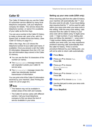 Page 69
Telephone Services and External devices53
7
Caller ID7
The Caller ID feature lets you use the Caller 
ID subscriber service offered by many local 
telephone companies. Call your telephone 
company for details. This service shows the 
telephone number, or name if it is available, 
of your caller as the line rings.
You can use a number in the Caller ID History 
to make a phone call, send a fax, add it to 
Speed Dial, or delete it from the history. (See 
Caller ID history on page 61.)
After a few rings,...