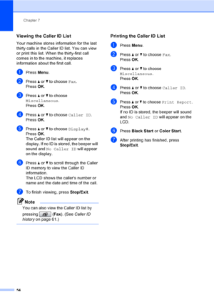 Page 70
Chapter 7
54
Viewing the Caller ID List7
Your machine stores information for the last 
thirty calls in the Caller ID list. You can view 
or print this list. When the thirty-first call 
comes in to the machine, it replaces 
information about the first call.
aPress  Menu.
bPress  a or  b to choose  Fax.
Press  OK.
cPress  a or  b to choose 
Miscellaneous .
Press  OK.
dPress  a or  b to choose  Caller ID .
Press  OK.
ePress  a or  b to choose  Display#.
Press  OK.
The Caller ID list will appear on the...