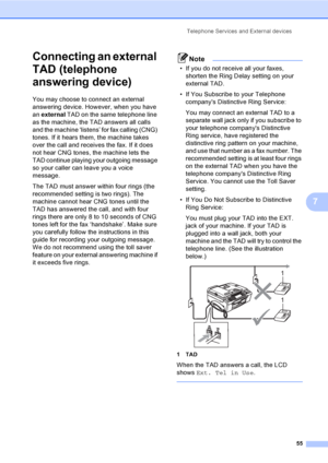 Page 71
Telephone Services and External devices55
7
Connecting an external 
TAD (telephone 
answering device)
7
You may choose to connect an external 
answering device. However, when you have 
an external  TAD on the same telephone line 
as the machine, the TAD answers all calls 
and the machine ‘listens’ for fax calling (CNG) 
tones. If it hears them, the machine takes 
over the call and receives the fax. If it does 
not hear CNG tones, the machine lets the 
TAD continue playing your outgoing message 
so your...