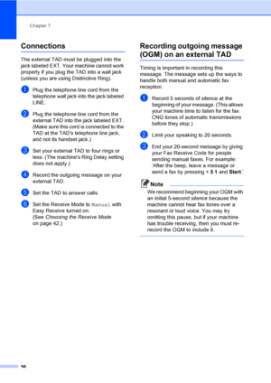 Page 72
Chapter 7
56
Connections7
The external TAD must be plugged into the 
jack labeled EXT. Your machine cannot work 
properly if you plug the TAD into a wall jack 
(unless you are using Distinctive Ring).
aPlug the telephone line cord from the 
telephone wall jack into the jack labeled 
LINE.
bPlug the telephone line cord from the 
external TAD into the jack labeled EXT. 
(Make sure this cord is connected to the 
TAD at the TADs telephone line jack, 
and not its handset jack.)
cSet your external TAD to four...