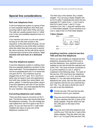 Page 73
Telephone Services and External devices57
7
Special line considerations7
Roll over telephone lines7
A roll over telephone system is a group of two 
or more separate telephone lines that pass 
incoming calls to each other if they are busy. 
The calls are usually passed down or ‘rolled 
over’ to the next available telephone line in a 
preset order.
Your machine can work in a roll over system 
as long as it is the last number in the 
sequence, so the call cannot roll away. Do not 
put the machine on any of...