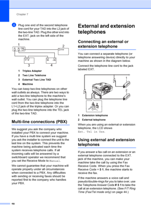 Page 74
Chapter 7
58
dPlug one end of the second telephone 
line cord for your TAD into the L2 jack of 
the two-line TAD. Plug the other end into 
the EXT. jack on the left side of the 
machine.
 
1 Triplex Adapter
2 Two Line Telehone
3 External Two Line TAD
4 Machine
You can keep two-line telephones on other 
wall outlets as always. There are two ways to 
add a two-line telephone to the machines 
wall outlet. You can plug the telephone line 
cord from the two-line telephone into the 
L1+L2 jack of the triplex...