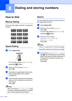 Page 76
60
8
How to Dial8
Manual dialing8
Press all of the digits of the fax or telephone 
number.
 
Speed Dialing8
aPress Speed Dial . 
You can also choose  Speed Dial by 
pressing ( Fax).
bPress  a or  b to choose  Search.
Press  OK.
cPress the two-digit Speed Dial number. 
(See  Storing Speed Dial numbers  
on page 62.)
dIf you have two numbers in the location, 
press  a or  b to choose the number you 
want to call.
Press  OK.
Note
If the LCD shows Not Registered when 
you enter a Speed Dial number, a number...