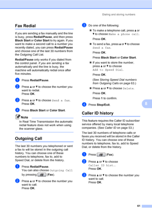 Page 77
Dialing and storing numbers61
8
Fax Redial8
If you are sending a fax manually and the line 
is busy, press Redial/Pause, and then press 
Black Start  or Color Start  to try again. If you 
want to make a second call to a number you 
recently dialed, you can press  Redial/Pause 
and choose one of the last 30 numbers from 
the Outgoing Call List. 
Redial/Pause  only works if you dialed from 
the control panel.  If you are sending a fax 
automatically  and the line is busy, the 
machine will automatically...