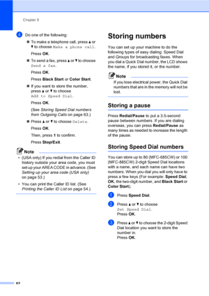 Page 78
Chapter 8
62
dDo one of the following: „ To make a telephone call, press  a or 
b  to choose  Make a phone call .
Press  OK.
„ To send a fax, press  a or  b to choose 
Send a fax .
Press  OK.
Press  Black Start  or Color Start .
„ If you want to store the number, 
press  a or  b to choose 
Add to Speed Dial .
Press  OK.
(See  Storing Speed Dial numbers 
from Outgoing Calls  on page 63.)
„ Press  a or  b to choose  Delete.
Press  OK.
Then, press  1 to confirm.
Press  Stop/Exit .
Note
• (USA only) If you...