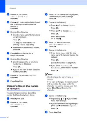 Page 80
Chapter 8
64
dPress  a or  b to choose 
Add to Speed Dial .
Press  OK.
ePress  a or  b to choose the 2-digit Speed 
Dial location you want to store the 
number in.
Press  OK.
fDo one of the following:
„ Enter the name (up to 16 characters) 
using the dial pad.
Press  OK.
(To help you enter letters, see 
Entering Text  on page 174.)
„ To store the number without a name, 
press  OK.
gPress  OK to confirm the fax or 
telephone number.
hDo one of the following:
„ Enter the second fax or telephone 
number...