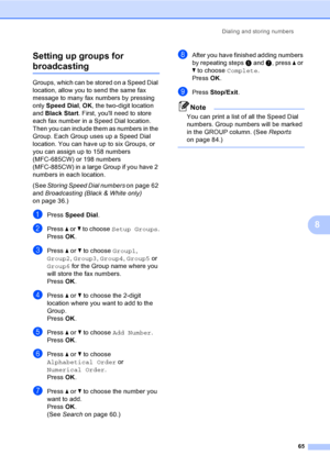 Page 81
Dialing and storing numbers65
8
Setting up groups for 
broadcasting8
Groups, which can be stored on a Speed Dial 
location, allow you to send the same fax 
message to many fax numbers by pressing 
only 
Speed Dial , OK , the two-digit location 
and  Black Start . First, youll need to store 
each fax number in a Speed Dial location. 
Then you can include them as numbers in the 
Group. Each Group uses up a Speed Dial 
location. You can have up to six Groups, or 
you can assign up to 158 numbers...