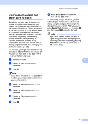 Page 83
Dialing and storing numbers67
8
Dialing Access codes and 
credit card numbers8
Sometimes you may want to choose from 
several long distance carriers when you 
make a call. Rates may vary depending on 
the time and destination. To take advantage 
of low rates, you can store the access codes 
of long-distance carriers and credit card 
numbers as Speed Dial numbers. You can 
store these long dialing sequences by 
dividing them and setting them up as 
separate Speed Dial numbers in any 
combination. You can...