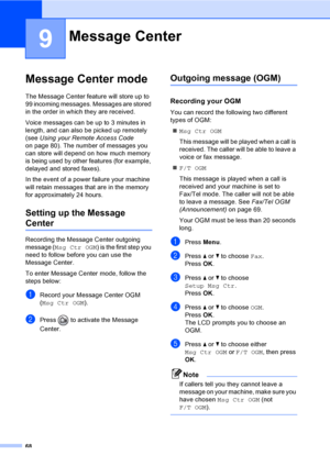 Page 84
68
9
Message Center mode9
The Message Center feature will store up to 
99 incoming messages. Messages are stored 
in the order in which they are received.
Voice messages can be up to 3 minutes in 
length, and can also be picked up remotely 
(see Using your Remote Access Code  
on page 80). The number of messages you 
can store will depend on how much memory 
is being used by other features (for example, 
delayed and stored faxes).
In the event of a power failure your machine 
will retain messages that...