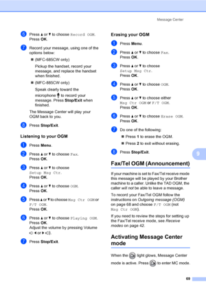 Page 85
Message Center69
9
fPress a or  b to choose  Record OGM .
Press  OK.
gRecord your message, using one of the 
options below:
„ (MFC-685CW only)
Pickup the handset, record your 
message, and replace the handset 
when finished.
„ (MFC-885CW only)
Speak clearly toward the 
microphone   to record your 
message. Press  Stop/Exit when 
finished.
The Message Center will play your 
OGM back to you.
hPress  Stop/Exit .
Listening to your OGM9
aPress Menu.
bPress  a or  b to choose  Fax.
Press  OK.
cPress  a or  b...