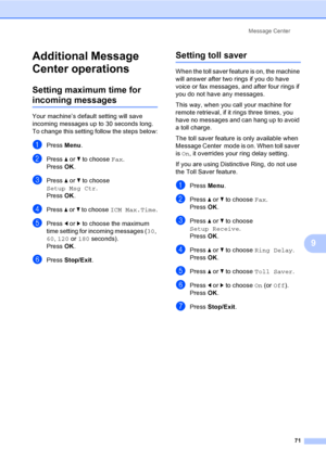 Page 87
Message Center71
9
Additional Message 
Center operations
9
Setting maximum time for 
incoming messages9
Your machine’s default setting will save 
incoming messages up to 30 seconds long. 
To change this setting follow the steps below:
aPress Menu.
bPress  a or  b to choose  Fax.
Press  OK.
cPress  a or  b to choose 
Setup Msg Ctr .
Press  OK.
dPress  a or  b to choose  ICM Max.Time .
ePress d or  c to choose the maximum 
time setting for incoming messages ( 30, 
60 , 120  or 180  seconds).
Press  OK....