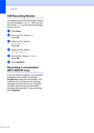 Page 88
Chapter 9
72
ICM Recording Monitor9
This feature lets you turn the speaker volume 
for voice messages  On or  Off . When you turn 
the monitor  Off, you will not hear messages 
as they come in.
aPress  Menu.
bPress  a or  b to choose  Fax.
Press  OK.
cPress  a or  b to choose 
Setup Msg Ctr .
Press  OK.
dPress  a or  b to choose 
ICM Rec.Monitr .
eUse d or  c to choose  Off or On.
Press  OK.
fPress  Stop/Exit .
Recording a conversation 
(MFC-685CW only)9
If you are using the handset, you can record 
a...