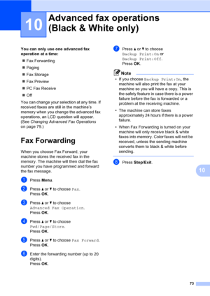 Page 89
73
10
10
You can only use one advanced fax 
operation at a time:„ Fax Forwarding
„ Paging
„ Fax Storage
„ Fax Preview
„ PC Fax Receive
„ Off
You can change your selection at any time. If 
received faxes are still in the machine’s 
memory when you change the advanced fax 
operations, an LCD question will appear. 
(See  Changing Advanced Fax Operations  
on page 79.)
Fax Forwarding10
When you choose Fax Forward, your 
machine stores the received fax in the 
memory. The machine will then dial the fax...