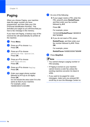 Page 90
Chapter 10
74
Paging10
When you choose Paging, your machine 
dials the pager number you have 
programmed, and then dials your PIN 
(Personal identification Number). This 
activates your pager so you will know that you 
have a fax message in the memory.
If you have set Paging, a backup copy of the 
received fax will automatically be printed at 
the machine.
aPress  Menu.
bPress  a or  b to choose  Fax.
Press  OK.
cPress  a or  b to choose 
Advanced Fax Operation .
Press  OK.
dPress  a or  b to choose...