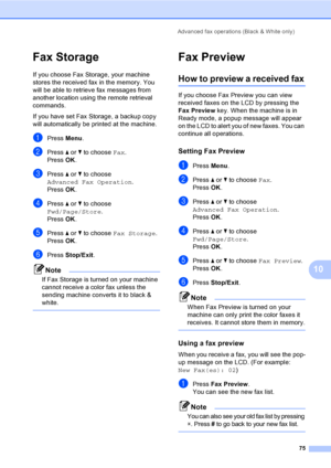Page 91
Advanced fax operations (Black & White only)75
10
Fax Storage10
If you choose Fax Storage, your machine 
stores the received fax in the memory. You 
will be able to retrieve fax messages from 
another location using the remote retrieval 
commands.
If you have set Fax Storage, a backup copy 
will automatically be printed at the machine.
aPress Menu.
bPress  a or  b to choose  Fax.
Press  OK.
cPress  a or  b to choose 
Advanced Fax Operation .
Press  OK.
dPress  a or  b to choose 
Fwd/Page/Store .
Press...