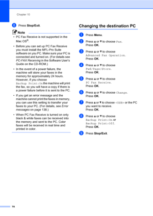 Page 94
Chapter 10
78
hPress  Stop/Exit .
Note
• PC Fax Receive is not supported in the 
Mac OS
®.
• Before you can set up PC Fax Receive  you must install the MFL-Pro Suite 
software on you PC. Make sure your PC is 
connected and turned on. (For details see 
PC-FAX Receiving  in the Software User’s 
Guide on the CD-ROM.)
• In the event of a power failure, the  machine will store your faxes in the 
memory for approximately 24 hours. 
However, if you choose 
Backup Print:On  the machine will print 
the fax, so...