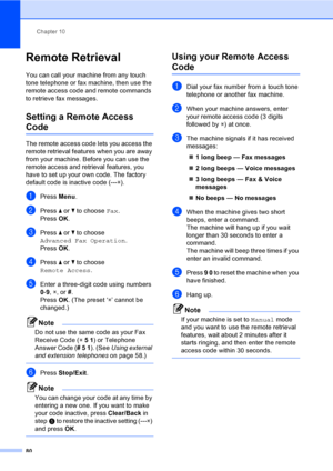 Page 96
Chapter 10
80
Remote Retrieval10
You can call your machine from any touch 
tone telephone or fax machine, then use the 
remote access code and remote commands 
to retrieve fax messages.
Setting a Remote Access 
Code10
The remote access code lets you access the 
remote retrieval features when you are away 
from your machine. Before you can use the 
remote access and retrieval features, you 
have to set up your own code. The factory 
default code is inactive code (--- l).
aPress  Menu.
bPress  a or  b to...