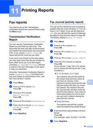 Page 99
83
11
11
Fax reports11
You need to set up the Transmission 
Verification Report and Journal Period using 
the Menu  keys.
Transmission Verification 
Report11
You can use the Transmission Verification 
Report as proof that you sent a fax. This 
report lists the time and date of transmission 
and whether the transmission was successful 
(OK). If you choose  On or  On+Image , the 
report will print for every fax you send.
If you send a lot of faxes to the same place, 
you may need more than the job numbers...