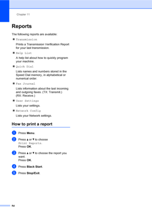 Page 100
Chapter 11
84
Reports11
The following reports are available:  „ Transmission
Prints a Transmission Verification Report 
for your last transmission.
„ Help List
A help list about how to quickly program 
your machine.
„ Quick Dial
Lists names and numbers stored in the 
Speed Dial memory, in alphabetical or 
numerical order.
„ Fax Journal
Lists information about the last incoming 
and outgoing faxes. (TX: Transmit.) 
(RX: Receive.)
„ User Settings
Lists your settings.
„ Network Config
Lists your Network...